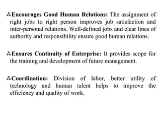 Encourages Good Human Relations: The assignment of
right jobs to right person improves job satisfaction and
inter-personal relations. Well-defined jobs and clear lines of
authority and responsibility ensure good human relations.
Ensures Continuity of Enterprise: It provides scope for
the training and development of future management.
Coordination: Division of labor, better utility of
technology and human talent helps to improve the
efficiency and quality of work.
 