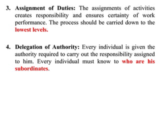 3. Assignment of Duties: The assignments of activities
creates responsibility and ensures certainty of work
performance. The process should be carried down to the
lowest levels.
4. Delegation of Authority: Every individual is given the
authority required to carry out the responsibility assigned
to him. Every individual must know to who are his
subordinates.
 