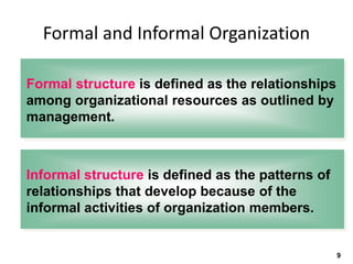 Formal and Informal Organization
Formal structure is defined as the relationships
among organizational resources as outlined by
management.
9
Informal structure is defined as the patterns of
relationships that develop because of the
informal activities of organization members.
 