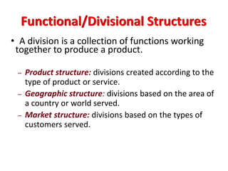 Functional/Divisional Structures
• A division is a collection of functions working
together to produce a product.
– Product structure: divisions created according to the
type of product or service.
– Geographic structure: divisions based on the area of
a country or world served.
– Market structure: divisions based on the types of
customers served.
 