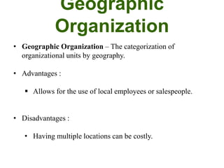 Geographic
Organization
• Geographic Organization – The categorization of
organizational units by geography.
• Advantages :
 Allows for the use of local employees or salespeople.
• Disadvantages :
• Having multiple locations can be costly.
 