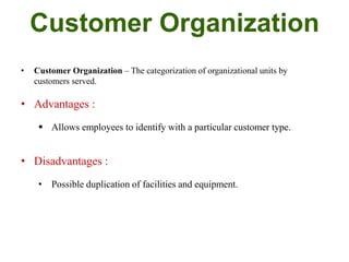 Customer Organization
• Customer Organization – The categorization of organizational units by
customers served.
• Advantages :
 Allows employees to identify with a particular customer type.
• Disadvantages :
• Possible duplication of facilities and equipment.
 