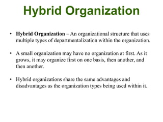 Hybrid Organization
• Hybrid Organization – An organizational structure that uses
multiple types of departmentalization within the organization.
• A small organization may have no organization at first. As it
grows, it may organize first on one basis, then another, and
then another.
• Hybrid organizations share the same advantages and
disadvantages as the organization types being used within it.
 