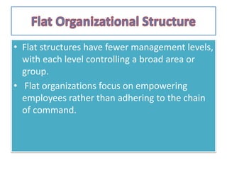 • Flat structures have fewer management levels,
with each level controlling a broad area or
group.
• Flat organizations focus on empowering
employees rather than adhering to the chain
of command.
 