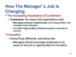 How The Manager’s Job Is
Changing
• The Increasing Importance of Customers
Customers: the reason that organizations exist
 Managing customer relationships is the responsibility of all
managers and employees.
 Consistent high quality customer service is essential for
survival.
• Innovation
Doing things differently, and taking risks
Managers should encourage employees to be
aware of and act on opportunities for innovation.
1–28
 