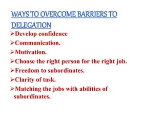 WAYS TO OVERCOME BARRIERS TO
DELEGATION
Develop confidence
Communication.
Motivation.
Choose the right person for the right job.
Freedom to subordinates.
Clarity of task.
Matching the jobs with abilities of
subordinates.
 