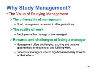 Why Study Management?
• The Value of Studying Management
The universality of management
 Good management is needed in all organizations.
The reality of work
 Employees either manage or are managed.
Rewards and challenges of being a manager
 Management offers challenging, exciting and creative
opportunities for meaningful and fulfilling work.
 Successful managers receive significant monetary rewards
for their efforts.
1–29
 