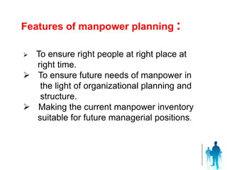  To ensure right people at right place at
right time.
 To ensure future needs of manpower in
the light of organizational planning and
structure.
 Making the current manpower inventory
suitable for future managerial positions.
Features of manpower planning :
 