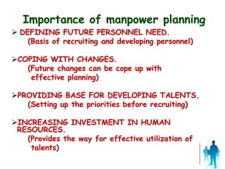 Importance of manpower planning
 DEFINING FUTURE PERSONNEL NEED.
(Basis of recruiting and developing personnel)
COPING WITH CHANGES.
(Future changes can be cope up with
effective planning)
PROVIDING BASE FOR DEVELOPING TALENTS.
(Setting up the priorities before recruiting)
INCREASING INVESTMENT IN HUMAN
RESOURCES.
(Provides the way for effective utilization of
talents)
 