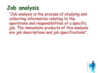 Job analysis
“Job analysis is the process of studying and
collecting information relating to the
operations and responsibilities of a specific
job. The immediate products of this analysis
are job descriptions and job specifications”.
 