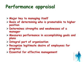 Performance appraisal
 Major key to managing itself
 Basis of determining who is promotable to higher
position
 Determines strengths and weaknesses of a
manager
 Measures performance in accomplishing goals and
plans
 Integral part of organization
 Recognize legitimate desire of employees for
progress
 Essential for effective management
 