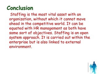 Conclusion
Staffing is the most vital asset with an
organization, without which it cannot move
ahead in the competitive world. It can be
equated with HR management as both have
same sort of objectives. Staffing is an open
system approach. It is carried out within the
enterprise but is also linked to external
environment.
 
