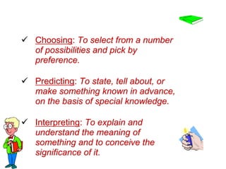  Choosing: To select from a number
of possibilities and pick by
preference.
 Predicting: To state, tell about, or
make something known in advance,
on the basis of special knowledge.
 Interpreting: To explain and
understand the meaning of
something and to conceive the
significance of it.
 