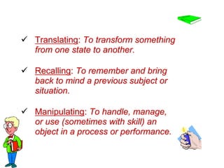  Translating: To transform something
from one state to another.
 Recalling: To remember and bring
back to mind a previous subject or
situation.
 Manipulating: To handle, manage,
or use (sometimes with skill) an
object in a process or performance.
 