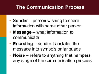 The Communication Process
• Sender – person wishing to share
information with some other person
• Message – what information to
communicate
• Encoding – sender translates the
message into symbols or language
• Noise – refers to anything that hampers
any stage of the communication process
 