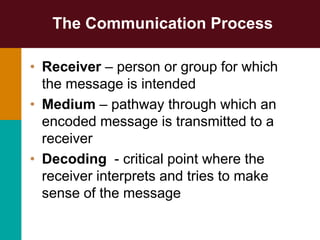 The Communication Process
• Receiver – person or group for which
the message is intended
• Medium – pathway through which an
encoded message is transmitted to a
receiver
• Decoding - critical point where the
receiver interprets and tries to make
sense of the message
 