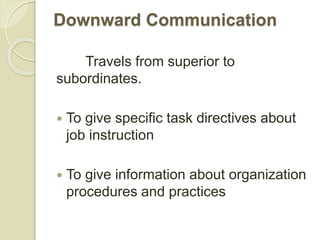 Downward Communication
Travels from superior to
subordinates.
 To give specific task directives about
job instruction
 To give information about organization
procedures and practices
 