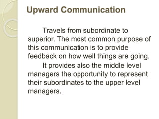 Upward Communication
Travels from subordinate to
superior. The most common purpose of
this communication is to provide
feedback on how well things are going.
It provides also the middle level
managers the opportunity to represent
their subordinates to the upper level
managers.
 