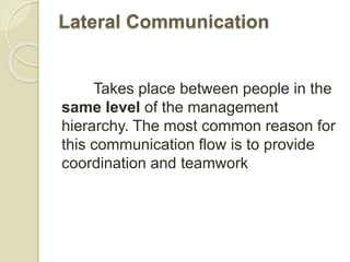 Lateral Communication
Takes place between people in the
same level of the management
hierarchy. The most common reason for
this communication flow is to provide
coordination and teamwork
 