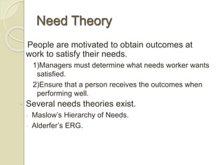 Need Theory
People are motivated to obtain outcomes at
work to satisfy their needs.
1)Managers must determine what needs worker wants
satisfied.
2)Ensure that a person receives the outcomes when
performing well.
◦ Several needs theories exist.
 Maslow’s Hierarchy of Needs.
 Alderfer’s ERG.
 