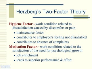 Herzberg’s Two-Factor Theory
Hygiene Factor - work condition related to
dissatisfaction caused by discomfort or pain
 maintenance factor
 contributes to employee’s feeling not dissatisfied
 contributes to absence of complaints
Motivation Factor - work condition related to the
satisfaction of the need for psychological growth
 job enrichment
 leads to superior performance & effort
 