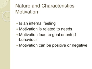 Nature and Characteristics
Motivation
 Is an internal feeling
 Motivation is related to needs
 Motivation lead to goal oriented
behaviour
 Motivation can be positive or negative
 