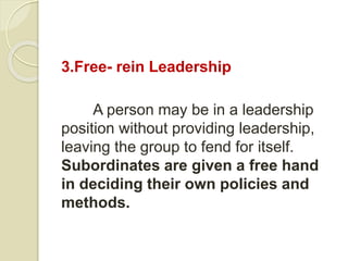 3.Free- rein Leadership
A person may be in a leadership
position without providing leadership,
leaving the group to fend for itself.
Subordinates are given a free hand
in deciding their own policies and
methods.
 