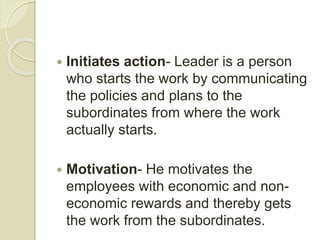  Initiates action- Leader is a person
who starts the work by communicating
the policies and plans to the
subordinates from where the work
actually starts.
 Motivation- He motivates the
employees with economic and non-
economic rewards and thereby gets
the work from the subordinates.
 