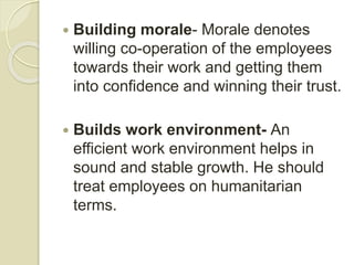  Building morale- Morale denotes
willing co-operation of the employees
towards their work and getting them
into confidence and winning their trust.
 Builds work environment- An
efficient work environment helps in
sound and stable growth. He should
treat employees on humanitarian
terms.
 