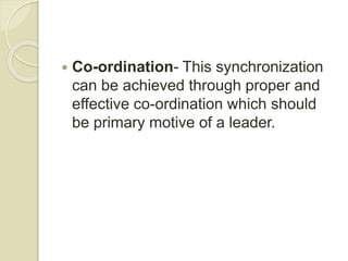  Co-ordination- This synchronization
can be achieved through proper and
effective co-ordination which should
be primary motive of a leader.
 