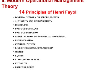  DIVISION OF WORK OR SPECIALIZATION
 AUTHORITY AND RESPONSIBILITY
 DISCIPLINE
 UNITY OF COMMAND
 UNITY OF DIRECTION
 SUBORDINATION OF INDIVIDUAL TO GENERAL
 REMUNERATION
 CENTRALIZATION
 LINE OF COMMAND/SCALAR CHAIN
 ORDER
 EQUITY
 STABILITY OF TENURE
 INITIATIVE
 ESPRIT DE CORPS
II. Modern Operational Management
Theory
14 Principles of Henri Fayol
 