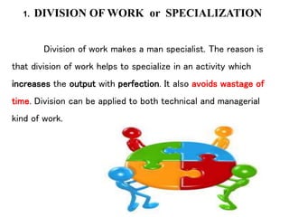 1. DIVISION OF WORK or SPECIALIZATION
Division of work makes a man specialist. The reason is
that division of work helps to specialize in an activity which
increases the output with perfection. It also avoids wastage of
time. Division can be applied to both technical and managerial
kind of work.
 