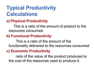 Typical Productivity
Calculations
a) Physical Productivity
This is a ratio of the amount of product to the
resources consumed.
b) Functional Productivity
This is a ratio of the amount of the
functionality delivered to the resources consumed
c) Economic Productivity
ratio of the value of the product produced to
the cost of the resources used to produce it.
 