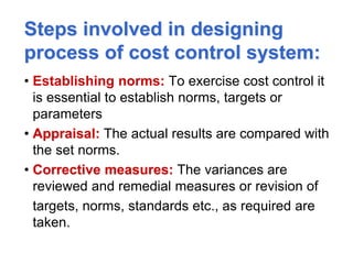 Steps involved in designing
process of cost control system:
• Establishing norms: To exercise cost control it
is essential to establish norms, targets or
parameters
• Appraisal: The actual results are compared with
the set norms.
• Corrective measures: The variances are
reviewed and remedial measures or revision of
targets, norms, standards etc., as required are
taken.
 