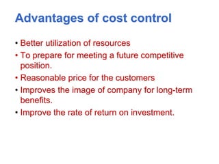 Advantages of cost control
• Better utilization of resources
• To prepare for meeting a future competitive
position.
• Reasonable price for the customers
• Improves the image of company for long-term
benefits.
• Improve the rate of return on investment.
 