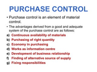 PURCHASE CONTROL
• Purchase control is an element of material
control.
• The advantages derived from a good and adequate
system of the purchase control are as follows:
a) Continuous availability of materials
b) Purchasing of right quantity
c) Economy in purchasing
d) Works as information centre
e) Development of business relationship
f) Finding of alternative source of supply
g) Fixing responsibilities
 