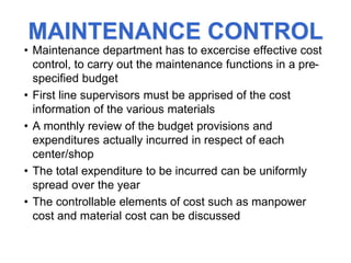 MAINTENANCE CONTROL
• Maintenance department has to excercise effective cost
control, to carry out the maintenance functions in a pre-
specified budget
• First line supervisors must be apprised of the cost
information of the various materials
• A monthly review of the budget provisions and
expenditures actually incurred in respect of each
center/shop
• The total expenditure to be incurred can be uniformly
spread over the year
• The controllable elements of cost such as manpower
cost and material cost can be discussed
 