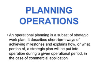 PLANNING
OPERATIONS
• An operational planning is a subset of strategic
work plan. It describes short-term ways of
achieving milestones and explains how, or what
portion of, a strategic plan will be put into
operation during a given operational period, in
the case of commercial application
 