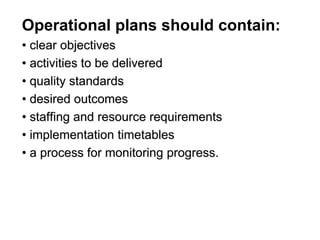 Operational plans should contain:
• clear objectives
• activities to be delivered
• quality standards
• desired outcomes
• staffing and resource requirements
• implementation timetables
• a process for monitoring progress.
 