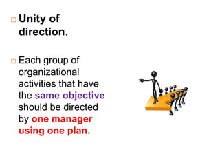  Unity of
direction.
 Each group of
organizational
activities that have
the same objective
should be directed
by one manager
using one plan.
 