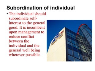 Subordination of individual
• The individual should
subordinate self-
interest to the general
good. It is incumbent
upon management to
reduce conflict
between the
individual and the
general well being
wherever possible.
 
