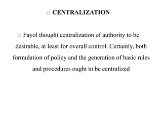  CENTRALIZATION
 Fayol thought centralization of authority to be
desirable, at least for overall control. Certainly, both
formulation of policy and the generation of basic rules
and procedures ought to be centralized
 