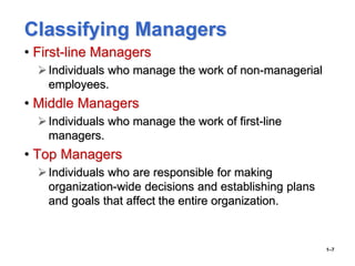 Classifying Managers
• First-line Managers
Individuals who manage the work of non-managerial
employees.
• Middle Managers
Individuals who manage the work of first-line
managers.
• Top Managers
Individuals who are responsible for making
organization-wide decisions and establishing plans
and goals that affect the entire organization.
1–7
 