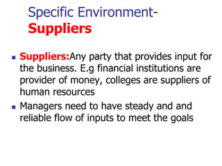 Specific Environment-
Suppliers
 Suppliers:Any party that provides input for
the business. E.g financial institutions are
provider of money, colleges are suppliers of
human resources
 Managers need to have steady and and
reliable flow of inputs to meet the goals
 