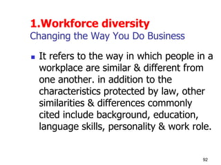 1.Workforce diversity
Changing the Way You Do Business
 It refers to the way in which people in a
workplace are similar & different from
one another. in addition to the
characteristics protected by law, other
similarities & differences commonly
cited include background, education,
language skills, personality & work role.
92
 