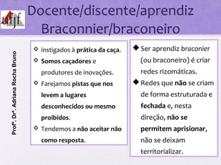 Docente/discente/aprendiz
Braconnier/braconeiro
Ser aprendiz braconier
(ou braconeiro) é criar
redes rizomáticas.
Redes que não se criam
de forma estruturada e
fechada e, nesta
direção, não se
permitem aprisionar,
não se deixam
territorializar.
 instigados à prática da caça.
 Somos caçadores e
produtores de inovações.
 Farejamos pistas que nos
levem a lugares
desconhecidos ou mesmo
proibidos.
 Tendemos a não aceitar não
como resposta.
Profª.Drª.AdrianaRochaBruno
 