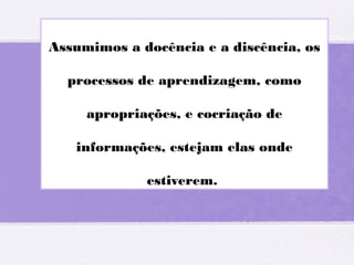 Assumimos a docência e a discência, os
processos de aprendizagem, como
apropriações, e cocriação de
informações, estejam elas onde
estiverem.
 