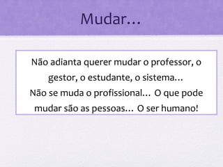Mudar…
Não adianta querer mudar o professor, o
gestor, o estudante, o sistema…
Não se muda o profissional… O que pode
mudar são as pessoas… O ser humano!
 