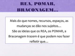 REA, POMAR,
BRACONAGEM…
Mais do que nomes, recursos, espaços, as
mudanças se dão nos sujeitos…
São as ideias que os REA, os POMAR, a
Braconagem trazem é que podem nos fazer
refletir que…
 