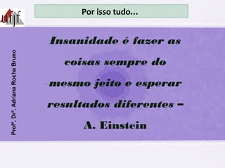 Insanidade é fazer as
coisas sempre do
mesmo jeito e esperar
resultados diferentes –
A. Einstein
Profª.Drª.AdrianaRochaBruno Por isso tudo…
 